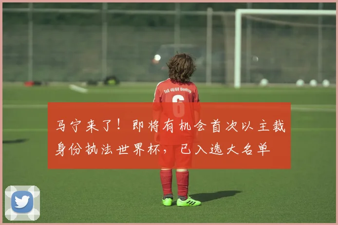 马宁来了！即将有机会首次以主裁身份执法世界杯，已入选大名单