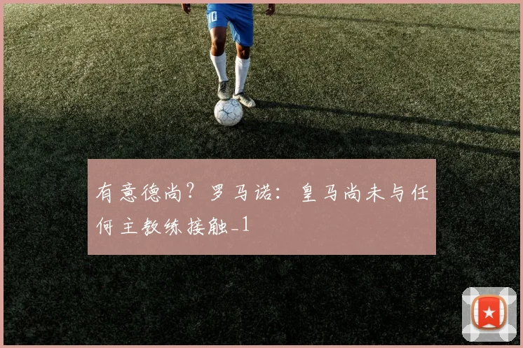 有意德尚？罗马诺：皇马尚未与任何主教练接触_1