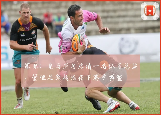 塞尔：皇马正考虑请一名体育总监，管理层架构或在下赛季调整